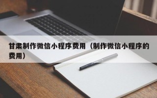燕郊甘肃制作微信小程序费用（制作微信小程序的费用）