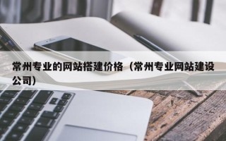 燕郊常州专业的网站搭建价格（常州专业网站建设公司）