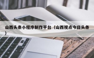 燕郊山西头条小程序制作平台（山西视点今日头条）